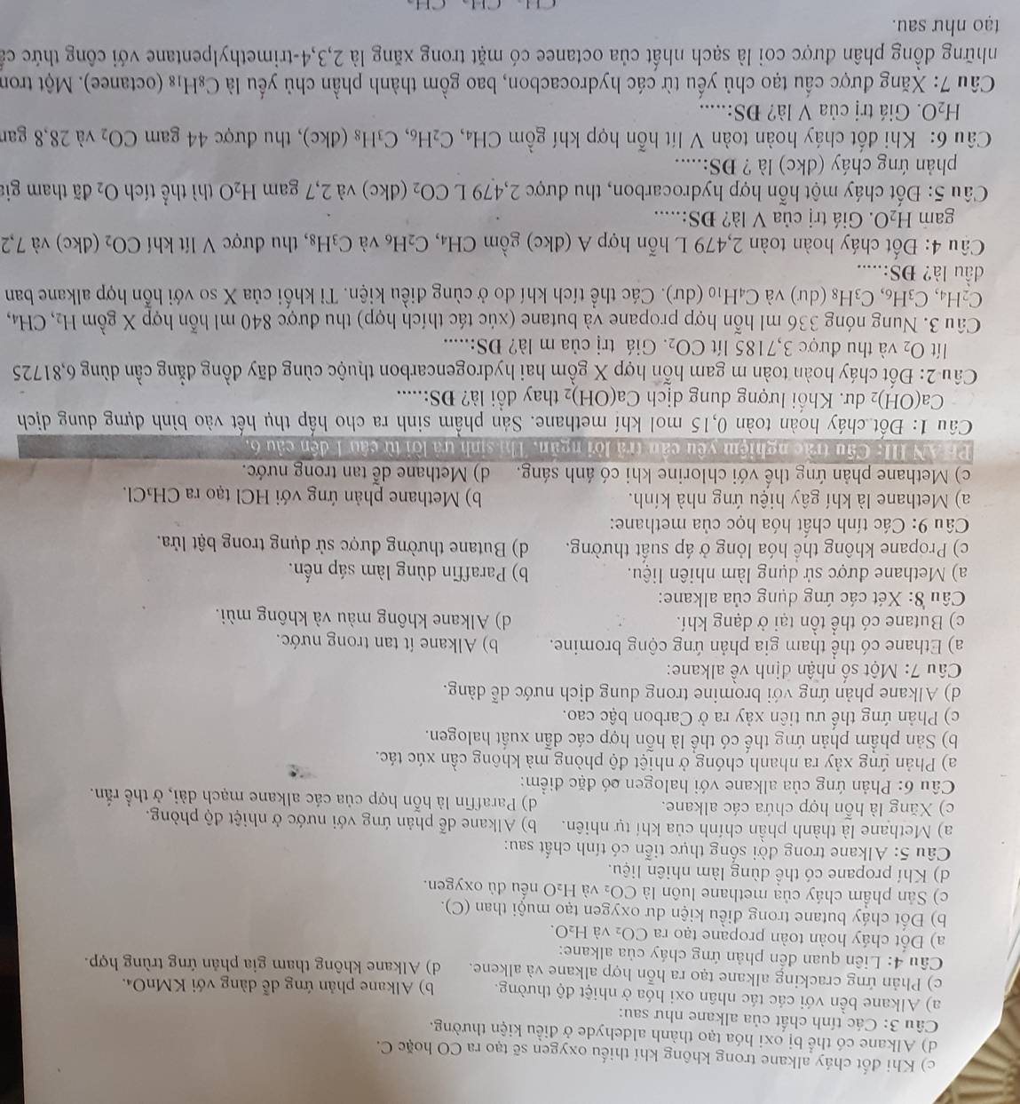 c) Khi đốt cháy alkane trong không khí thiếu oxygen sẽ tạo ra CO hoặc C.
d) Alkane có thể bị oxi hóa tạo thành aldehyde ở điều kiện thường.
Câu 3: Các tính chất của alkane như sau:
a) Alkane bền với các tác nhân oxi hóa ở nhiệt độ thường. b) Alkane phản ứng dễ dàng với KMnO₄.
c) Phản ứng cracking alkane tạo ra hỗn hợp alkane và alkene. d) Alkane không tham gia phản ứng trùng hợp.
Câu 4: Liên quan đến phản ứng cháy của alkane:
a) Đốt cháy hoàn toàn propane tạo ra CO_2 và H_2 0.
b) Đốt cháy butane trong điều kiện dư oxygen tạo muội than (C).
c) Sản phẩm cháy của methane luôn là CO₂ và H₂O nếu đủ oxygen.
d) Khí propane có thể dùng làm nhiên liệu.
Câu 5: Alkane trong đời sống thực tiễn có tính chất sau:
a) Methane là thành phần chính của khí tự nhiên. b) Alkane dễ phản ứng với nước ở nhiệt độ phòng.
c) Xăng là hỗn hợp chứa các alkane. d) Paraffin là hỗn hợp của các alkane mạch dài, ở thể rắn.
Câu 6: Phản ứng của alkane với halogen có đặc điểm:
a) Phản ứng xảy ra nhanh chóng ở nhiệt độ phòng mà không cần xúc tác.
b) Sản phẩm phản ứng thế có thể là hỗn hợp các dẫn xuất halogen.
c) Phản ứng thể ưu tiên xảy ra ở Carbon bậc cao.
d) Alkane phản ứng với bromine trong dung dịch nước dễ dàng.
Câu 7: Một số nhân định về alkane:
a) Ethane có thể tham gia phản ứng cộng bromine. b) Alkane ít tan trong nước.
c) Butane có thể tồn tại ở dạng khí. d) Alkane không màu và không mùi.
Câu 8: Xét các ứng dụng của alkane:
a) Methane được sử dụng làm nhiên liệu. b) Paraffin dùng làm sáp nến.
c) Propane không thể hóa lỏng ở áp suất thường. d) Butane thường được sử dụng trong bật lửa.
Câu 9: Các tính chất hóa học của methane:
a) Methane là khí gây hiệu ứng nhà kính. b) Methane phản ứng với HCl tạo ra CH₃Cl.
c) Methane phản ứng thế với chlorine khi có ánh sáng. d) Methane dễ tan trong nước.
PHAN III: Cầu trắc nghiệm yêu cân trã lời ngăn. Thí sinh tả lời từ câu 1 đến cầu 6.
Câu 1: Đốt cháy hoàn toàn 0,15 mol khí methane. Sản phầm sinh ra cho hấp thụ hết vào bình dựng dung dịch
Ca(OH) 2 dư. Khối lượng dung dịch Ca(OH) 2 thay đồi là? ĐS:.....
Câu 2: Đốt cháy hoàn toàn m gam hỗn hợp X gồm hai hydrogencarbon thuộc cùng dãy đồng đẳng cần dùng 6,81725
lít O_2 và thu được 3,7185 lít CO_2 Giá trị của m là? ĐS:.....
Câu 3. Nung nóng 336 ml hỗn hợp propane và butane (xúc tác thích hợp) thu được 840 ml hỗn hợp X gồm H_2, CH_4
C_2H_4,C_3H_6,C_3H_8 du ) và C_4H_10 (c [U^ 0. Các thể tích khí đo ở cùng điều kiện. Tỉ khối của X so với hỗn hợp alkane ban
C 
dầu là? ĐS:.....
Câu 4: Đốt cháy hoàn toàn 2,479 L hỗn hợp A (dkc) gồm CH_4,C_2H_6 và C_3H_8 , thu được V lít khí CO_2 (dkc) và 7,2
gam H_2O.  Giá trị của V là? ĐS:.....
Câu 5: Đốt cháy một hỗn hợp hydrocarbon, thu được 2,479 L CO_2 (dkc) và 2,7 gam H_2O thì thể tích O_2 đã tham gia
phản ứng cháy (dkc) là ? DS:.....
Câu 6: Khi đốt cháy hoàn toàn V lít hỗn hợp khí gồm CH₄、 C_2H_6,C_3H_8(dkc) , thu được 44 gam CO_2 và 28,8 gan
H_2O Giá trị của V là? ĐS:.....
Câu 7: Xăng được cầu tạo chủ yếu từ các hydrocacbon, bao gồm thành phần chủ yếu là C_8H_18 (octanee). Một tron
những đồng phân được coi là sạch nhất của octanee có mặt trong xăng là 2,3,4-trimethylpentane với công thức cả
tạo như sau.