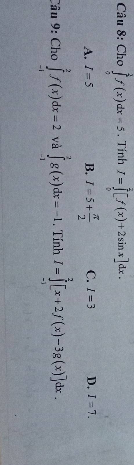 Cho ∈tlimits _0^(2f(x)dx=5. Tính I=∈tlimits _0^2[f(x)+2sin x]dx.
A. I=5 B. I=5+frac π)2
D.
C. I=3 I=7. 
Câu 9: Cho ∈tlimits _(-1)^2f(x)dx=2 và ∈tlimits _(-1)^2g(x)dx=-1. Tính I=∈tlimits _(-1)^2[x+2f(x)-3g(x)]dx.