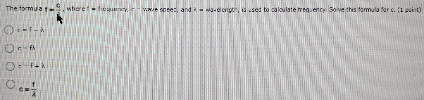 The formula f= C/d  , where f= frequency, c = wave speed, and lambda = wavelength, is used to calculate frequency. Solve this formula for c. (1 point)
c=f-lambda
c=flambda
c=f+lambda
c= f/lambda  