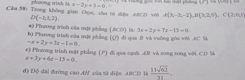 phương trình là x-2y+3=0. (i,∠ ,1) Và Vường góc với hai mặt phăng (P) và (Oxỷ) có 
Câu 58: Trong không gian Oxyz, cho tứ diện ABCD với A(3;-2;-2), B(3;2;0), C(2;0;1)
D(-1;1;2). 
a) Phương trình của mặt phẳng (BCD) là: 3x+2y+7z-13=0. 
b) Phương trình của mặt phẳng (Q) đi qua B và vuông góc với AC là
-x+2y+3z-1=0. 
c) Phương trình mặt phẳng (P) đi qua cạnh AB và song song với CD là
x+3y+6z-15=0. 
d) Độ dài đường cao AH của tứ diện ABCD là  11sqrt(62)/31 .