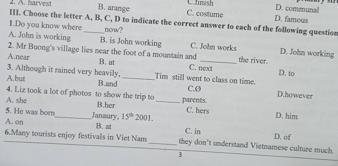 A. harvest
C.finish D. communal
B. arange C. costume D. famous
III. Choose the letter A, B, C, D to indicate the correct answer to each of the following question
1.Do you know where_ now?
A. John is working B. is John working C. John works D. John working
2. Mr Buong's village lies near the foot of a mountain and the river.
A.near B. at C. next D. to
3. Although it rained very heavily, Tim still went to class on time.
A.but B.and_
C.Ø D.however
4. Liz took a lot of photos to show the trip to parents.
A. she B.her _C. hers D. him
5. He was born_ Janaury, 15^(th)2001.
A. on B. at C. in D. of
6.Many tourists enjoy festivals in Viet Nam _they don’t understand Vietnamese culture much.
3