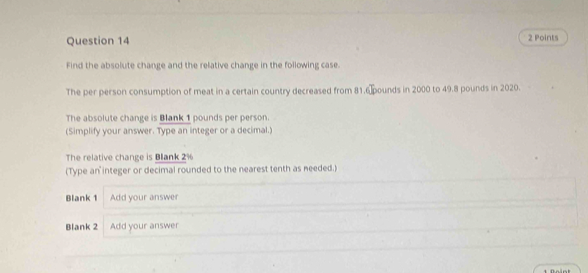 Find the absolute change and the relative change in the following case. 
The per person consumption of meat in a certain country decreased from 81.6 pounds in 2000 to 49.8 pounds in 2020. 
The absolute change is Blank 1 pounds per person. 
(Simplify your answer. Type an integer or a decimal.) 
The relative change is Blank 2%
(Type an integer or decimal rounded to the nearest tenth as needed.) 
Blank 1 Add your answer 
Blank 2 Add your answer