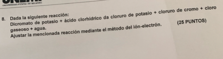 Frsdao estatal de misasro 
Dicromato de potasio + ácido clorhídrico da cloruro de potasio + cloruro de cromo + cloro 
8. Dada la siguiente reacción: 
Ajustar la mencionada reacción mediante el método del ión-electrón. (25 PUNTOS) 
gaseoso + agua.