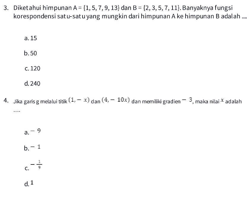 Diketahui himpunan A= 1,5,7,9,13 dan B= 2,3,5,7,11. Banyaknya fungsi
korespondensi satu-satu yang mungkin dari himpunan A ke himpunan B adalah ....
a. 15
b. 50
c. 120
d. 240
4. Jika garis g melalui titik (1,-x) dan (4,-10x) dan memiliki gradien - 3, maka nilai adalah
_…
a. - 9
b. - 1
C. - 1/9 
d. 1