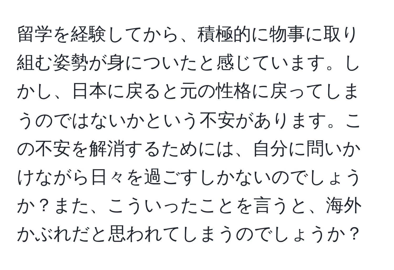 留学を経験してから、積極的に物事に取り組む姿勢が身についたと感じています。しかし、日本に戻ると元の性格に戻ってしまうのではないかという不安があります。この不安を解消するためには、自分に問いかけながら日々を過ごすしかないのでしょうか？また、こういったことを言うと、海外かぶれだと思われてしまうのでしょうか？