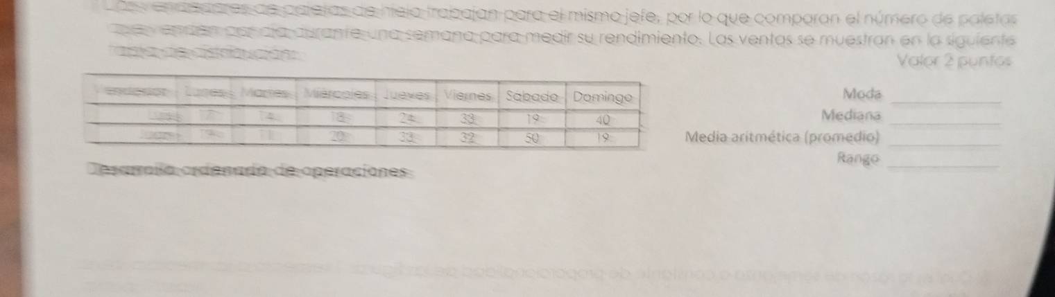 Loss endedores de palatas de hieja trabajan para el mismo jefe, por lo que comporan el número de paletas 
e e endán por día durante una semana para medir su rendimiento. Las ventas se muestran en la siguiente 
t a de dstriación 
Valor 2 puntos 
Moda_ 
Mediana_ 
Media aritmética (promédio)_ 
Rango_ 
Desaraíía ordenado de operaciones