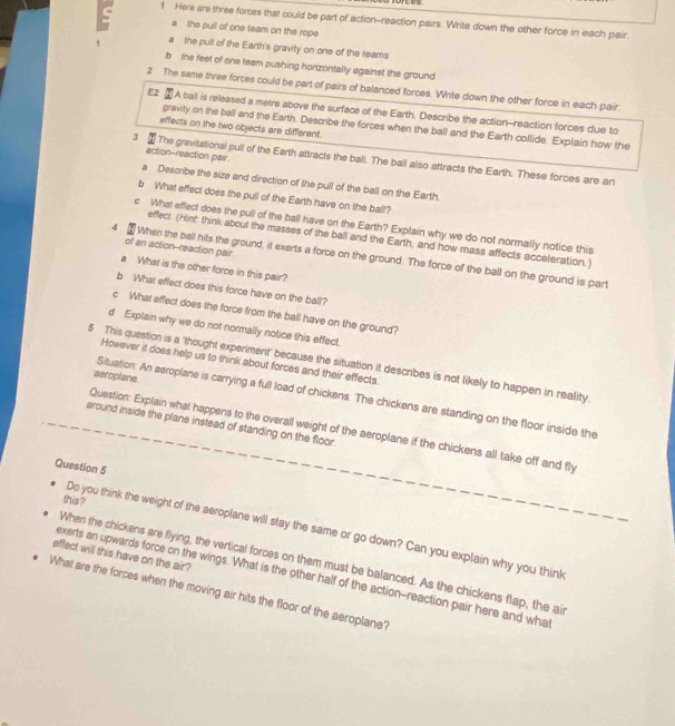 Here are three forces that could be part of action-reaction pairs. Write down the other force in each pair.
a the pull of one team on the rope
a the pull of the Earth's gravity on one of the teams
b  the feet of one team pushing horizontally against the ground
2 The same three forces could be part of pairs of balanced forces. Write down the other force in each pair.
E2 A ball is released a metre above the surface of the Earth. Describe the action--reaction forces due to
gravity on the ball and the Earth. Describe the forces when the ball and the Earth collide. Explain how the
effects on the two objects are different.
action-reaction pair
3 £ The gravitational pull of the Earth attracts the ball. The ball also attracts the Earth. These forces are an
a Describe the size and direction of the pull of the ball on the Earth.
b What effect does the pull of the Earth have on the ball?
c What effect does the pull of the ball have on the Earth? Explain why we do not normally notice this
effect. (Hint: think about the masses of the ball and the Earth, and how mass affects acceleration.)
of an action--reaction pair
4 When the ball hits the ground, it exerts a force on the ground. The force of the ball on the ground is part
a What is the other force in this pair?
b What effect does this force have on the ball?
c What effect does the force from the ball have on the ground?
d Explain why we do not normally notice this effect.
However it does help us to think about forces and their effects.
5 This question is a 'thought experiment' because the situation it describes is not likely to happen in reality.
aeroplane.
Situation. An aeroplane is carrying a full load of chickens. The chickens are standing on the floor inside the
around inside the plane instead of standing on the floor.
Question: Explain what happens to the overall weight of the aeroplane if the chickens all take off and fly
Question 5
this ?
Do you think the weight of the aeroplane will stay the same or go down? Can you explain why you think
effect will this have on the air? When the chickens are flying, the vertical forces on them must be balanced. As the chickens flap, the ai
exerts an upwards force on the wings. What is the other half of the action--reaction pair here and what
What are the forces when the moving air hits the floor of the aeroplane?