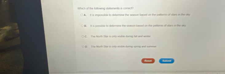 Which of the following statements is correct?
A. It is impossible to determine the season based on the pattems of stars in the sky
B. It is possible to determine the season based on the pattems of stars in ite sky
C. The North Star is only visible during fall and winter
D. The North Star is only visible during spring and summer
Reset Suhm