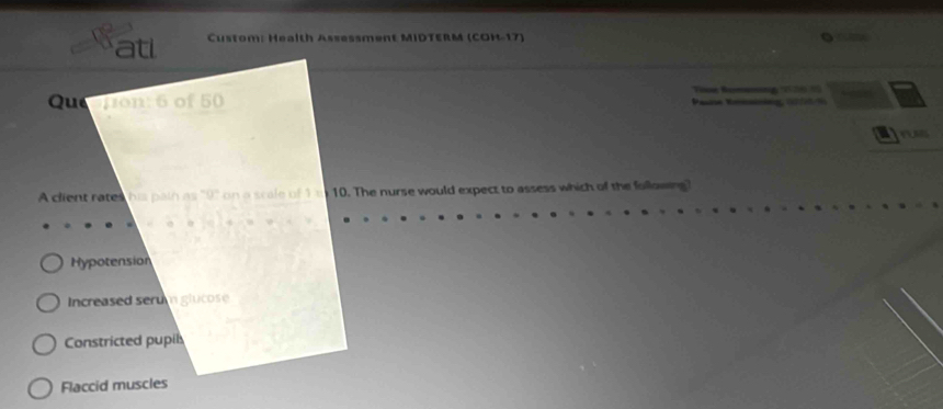 atl Custom: Health Assessment MIDTERM (COH-17) 
Tr Remng 2 
Que jion: 6 of 50 Pasne Reisining 200
A client rates his path as "9" on a scale of 1 m 10. The nurse would expect to assess which of the following?
Hypotension
Increased serum glucose
Constricted pupil
Flaccid muscles