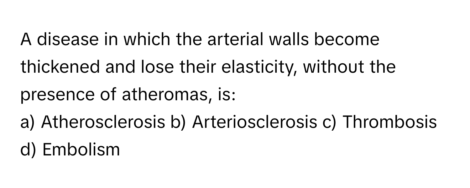 A disease in which the arterial walls become thickened and lose their elasticity, without the presence of atheromas, is:

a) Atherosclerosis b) Arteriosclerosis c) Thrombosis d) Embolism