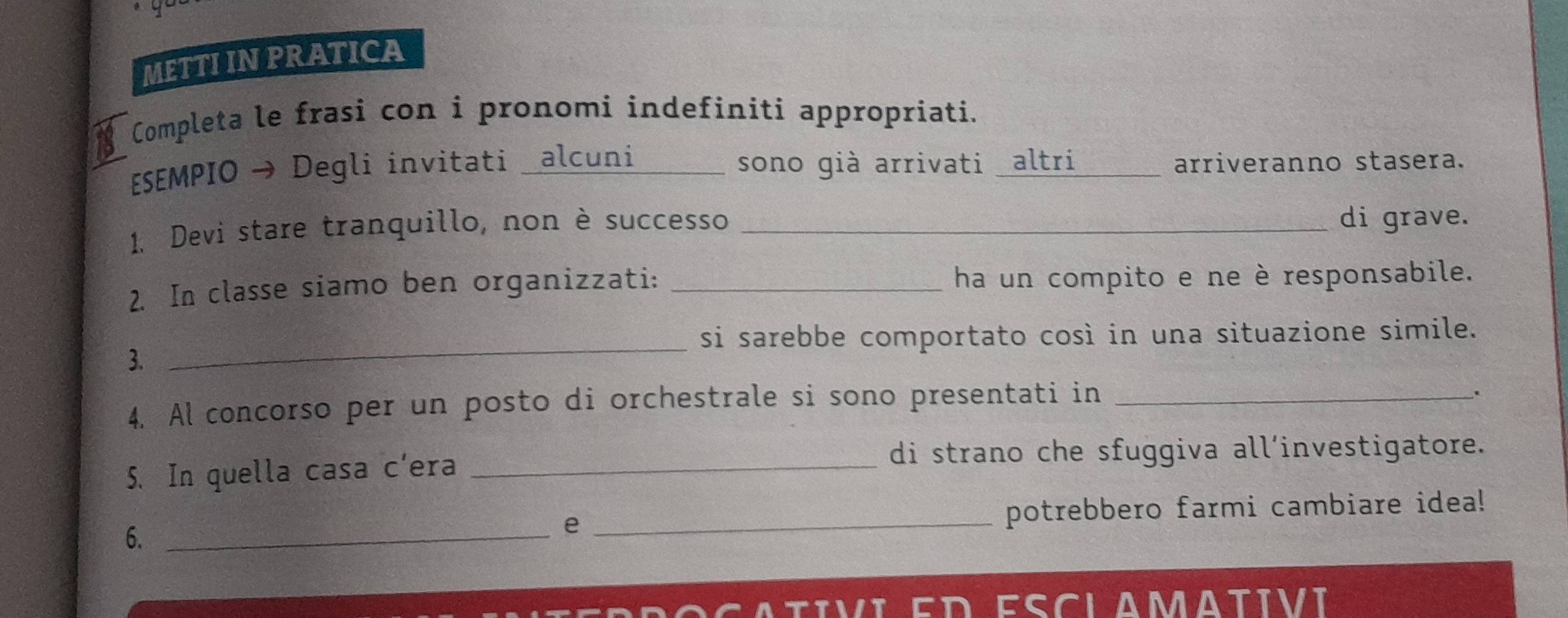 METTI IN PRATICA 
Completa le frasi con i pronomi indefiniti appropriati. 
ESEMPIO → Degli invitati _alcuni _sono già arrivati altri _arriveranno stasera. 
1. Devi stare tranquillo, non è successo _di grave. 
2. In classe siamo ben organizzati: _ha un compito e ne è responsabile. 
si sarebbe comportato così in una situazione simile. 
3. 
_ 
4. Al concorso per un posto di orchestrale si sono presentati in_ 
. 
5. In quella casa c’era_ 
di strano che sfuggiva all’investigatore. 
6. __potrebbero farmi cambiare idea! 
e