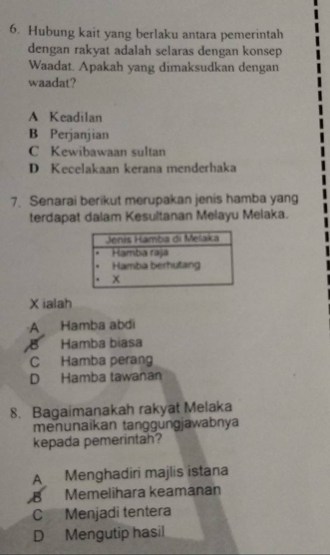 Hubung kait yang berlaku antara pemerintah
dengan rakyat adalah selaras dengan konsep
Waadat. Apakah yang dimaksudkan dengan
waadat?
A Keadilan
B Perjanjian
C Kewibawaan sultan
D Kecelakaan kerana menderhaka
7. Senarai berikut merupakan jenis hamba yang
terdapat dalam Kesultanan Melayu Melaka.
X ialah
A Hamba abdi
B Hamba biasa
C Hamba perang
D Hamba tawanan
8. Bagaimanakah rakyat Melaka
menunaikan tanggungjawabnya
kepada pemerintah?
A Menghadiri majlis istana
B Memelihara keamanan
C Menjadi tentera
D Mengutip hasil