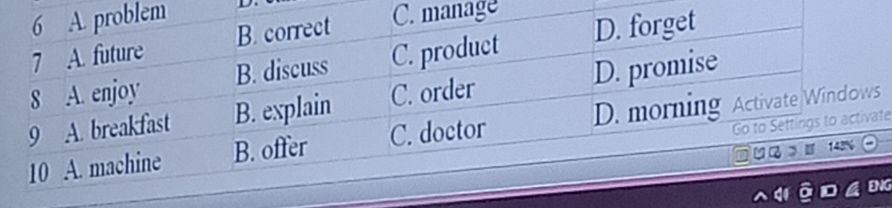 6 A. problem
7 A. future B. correct C. manage
8 A. enjoy B. discuss C. product D. forget
9 A. breakfast B. explain C. order D. promise
Go to Settings to activate
10 A. machine B. offer C. doctor D. morning Activate Windows
> 143%
ENG