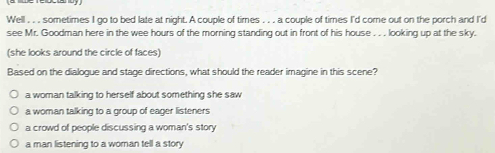 (a l be reoctanuy )
Well . . . sometimes I go to bed late at night. A couple of times . . . a couple of times I'd come out on the porch and I'd
see Mr. Goodman here in the wee hours of the morning standing out in front of his house . . . looking up at the sky.
(she looks around the circle of faces)
Based on the dialogue and stage directions, what should the reader imagine in this scene?
a woman talking to herself about something she saw
a woman talking to a group of eager listeners
a crowd of people discussing a woman's story
a man listening to a woman tell a story