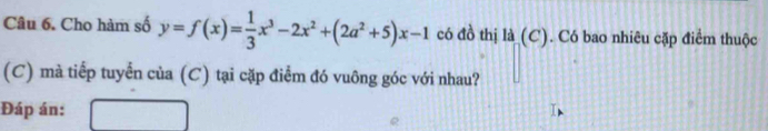 Cho hàm số y=f(x)= 1/3 x^3-2x^2+(2a^2+5)x-1 có đồ thị là (C). Có bao nhiêu cặp điểm thuộc 
(C) mà tiếp tuyển của (C) tại cặp điểm đó vuông góc với nhau? 
Đáp án: