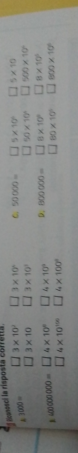 Riconosci la risposta corretta.
A 3000= □ 3* 10^7 □ 3* 10^4
C. 50000= □ 5* 10^6 □ 5* 10
□ 3* 10 l/ 3* 10^3 □ 50* 10^4 □ 500* 10^4
B. 400000000=□ 4* 10^8 □ 4* 10^9
D. 800000= □ 8* 10^8 □ 8* 10^5
80* 10^5 □ 800* 10^6
□ 4* 10^(100) □ 4* 100^8