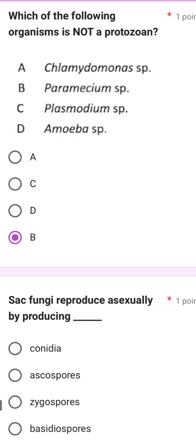 Which of the following 1 poir
organisms is NOT a protozoan?
A Chlamydomonas sp.
B Paramecium sp.
C Plasmodium sp.
D Amoeba sp.
A
C
D
B
Sac fungi reproduce asexually * 1 poir
by producing_
conidia
ascospores
zygospores
basidiospores