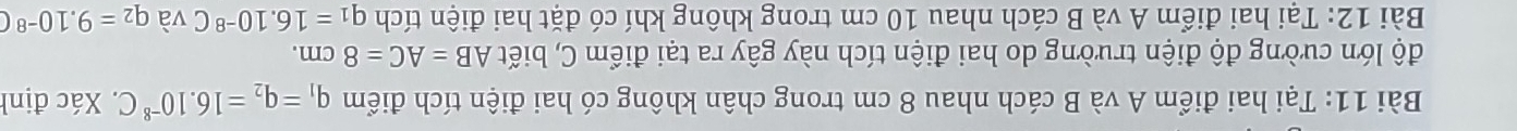 Tại hai điểm A và B cách nhau 8 cm trong chân không có hai điện tích điểm q_1=q_2=16.10^(-8)C. Xác định 
độ lớn cường độ điện trường do hai điện tích này gây ra tại điểm C, biết AB=AC=8cm. 
Bài 12: Tại hai điểm A và B cách nhau 10 cm trong không khí có đặt hai điện tích q_1=16.10^(-8)C và q_2=9.10^(-8)