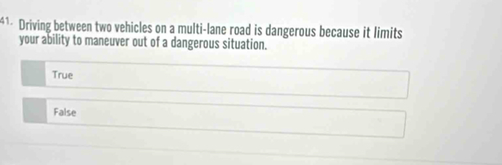 Driving between two vehicles on a multi-lane road is dangerous because it limits
your ability to maneuver out of a dangerous situation.
True
False