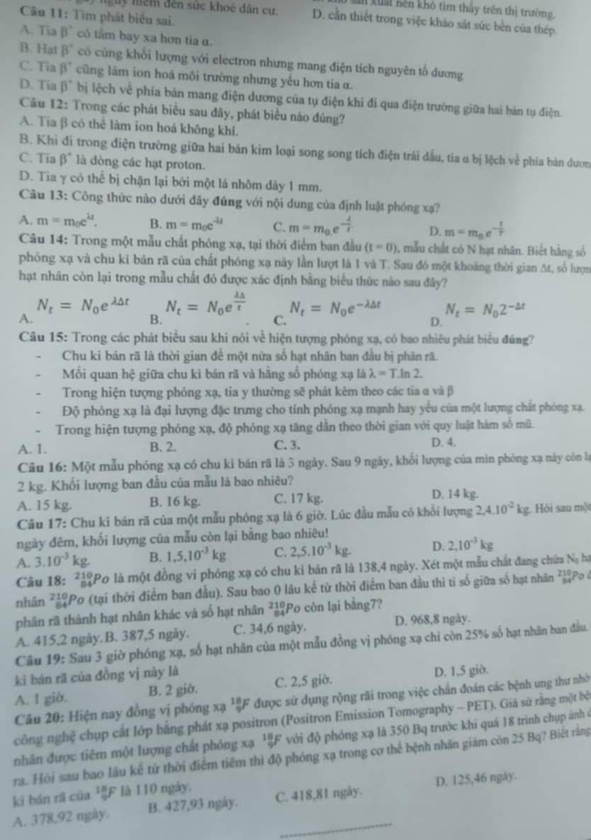 xuả nền khô tim thấy trên thị trường
Câu 11: Tìm phát biểu sai.
nguy nềm đến sức khoẻ dân cư. D. cần thiết trong việc khảo sát sức bèn của thép.
A. Tia B° có tâm bay xa hơn tia α.
B. Hat beta° có cùng khối lượng với electron nhưng mang điện tích nguyên tổ dương
C. Tia beta° cũng lâm ion hoá môi trường nhưng yếu hơn tía α.
D. Tia beta° bị lệch về phía bản mang điện dương của tụ điện khi đi qua điện trưởng giữa hai bản tụ điện.
Câu 12: Trong các phát biểu sau đây, phát biểu nào đúng?
A. Tia β có thể làm ion hoá không khí.
B. Khi đi trong điện trường giữa hai bản kim loại song song tích điện trải dầu, tia α bị lệch về phía bản dươm
C. Tia beta° là dòng các hạt proton.
D. Tia γ có thể bị chặn lại bởi một lá nhôm dảy 1 mm.
Câu 13: Công thức nào dưới đây đủng với nội dung của định luật phóng xạ?
A. m=m_0e^(lambda t). B. m=m_0e^(-lambda t) C. m=m_0.e^(-frac lambda)I D. m=m_0e^(-frac t)T
Câu 14: Trong một mẫu chất phóng xạ, tại thời điểm ban đầu (t=0) , mẫu chất có N hạt nhân. Biết hằng số
phóng xạ và chu kỉ bản rã của chất phóng xạ này lần lượt là 1 và T. Sau đó một khoảng thời gian At, số lượn
hạt nhân còn lại trong mẫu chất đó được xác định bằng biểu thức nào sau đây?
N_t=N_0e^(lambda △ t) N_t=N_0e^(frac lambda △)t N_t=N_0e^(-lambda △ t) N_t=N_02^(-△ t)
A.
B.
C.
D.
Câu 15: Trong các phát biểu sau khi nói về hiện tượng phóng xạ, có bao nhiêu phát biểu đúng?
Chu ki bán rã là thời gian để một nửa số hạt nhân ban đầu bị phân rã.
Mối quan hệ giữa chu ki bán rã và hãng số phóng xạ là lambda =T.ln 2.
Trong hiện tượng phóng xạ, tia y thường sẽ phát kêm theo các tia α và β
Độ phỏng xạ là đại lượng đặc trưng cho tính phóng xạ mạnh hay yếu của một lượng chất phóng xạ.
Trong hiện tượng phóng xạ, độ phóng xạ tăng dẫn theo thời gian với quy luật hàm số mũ.
A. 1. B. 2. C.3. D. 4.
Câu 16: Một mẫu phóng xạ có chu kỉ bán rã là 3 ngày. Sau 9 ngày, khối lượng của min phòng xạ này còn lạ
2 kg. Khối lượng ban đầu của mẫu là bao nhiêu?
A. 15 kg. B. 16 kg. C. 17 kg.
D. 14 kg.
Câu 17: Chu kỉ bán rã của một mẫu phóng xạ là 6 giờ. Lúc đầu mẫu có khổi lượng 2,4.10^(-2)kg Hỏi sau một
ngày đêm, khối lượng của mẫu còn lại bằng bao nhiêu!
A. 3.10^(-3)kg. B. 1,5,10^(-3)kg C. 2,5.10^(-3)kg. D. 2,10^(-3)kg
Câu 18: 7ạPo là một đồng vi phóng xạ có chu kỉ bản rã là 138,4 ngày. Xét một mẫu chất đang chứa Nạ hạ
nhân *Po (tại thời điểm ban đầu). Sau bao 0 lâu kể từ thời điểm ban đầu thì tỉ số giữa số hạt nhân *Po ở
phân rã thành hạt nhân khác và số hạt nhân ²Po còn lại bằng7?
A. 415,2 ngày. B. 387,5 ngày. C. 34,6 ngày. D. 968,8 ngày.
Câu 19: Sau 3 giờ phóng xạ, số hạt nhân của một mẫu đồng vị phóng xạ chỉ còn 25% số hạt nhân ban đầu.
kì bán rã của đồng vị này là
A. 1 giờ. B. 2 giờ. C. 2,5 giờ. D. 1,5 giờ.
Câu 20: Hiện nay đồng vị phóng xạ ¹ξF được sử dụng rộng rãi trong việc chấn đoán các bệnh ung thư nhờ
công nghệ chụp cắt lớp bằng phát xạ positron (Positron Emission Tomography - PET). Giá sử rằng một bệ
nhân được tiêm một lượng chất phóng xạ ¹F với độ phóng xạ là 350 Bq trước khi quá 18 trình chụp ảnh ở
ra. Hội sau bao lầu kể tử thời điểm tiêm thì độ phóng xạ trong cơ thể bệnh nhãn giám còn 25 Bq? Biết rằng
ki bán rã của ²F là 110 ngày.
_
A. 378,92 ngày B. 427,93 ngày. C. 418,81 ngày. D. 125,46 ngày.