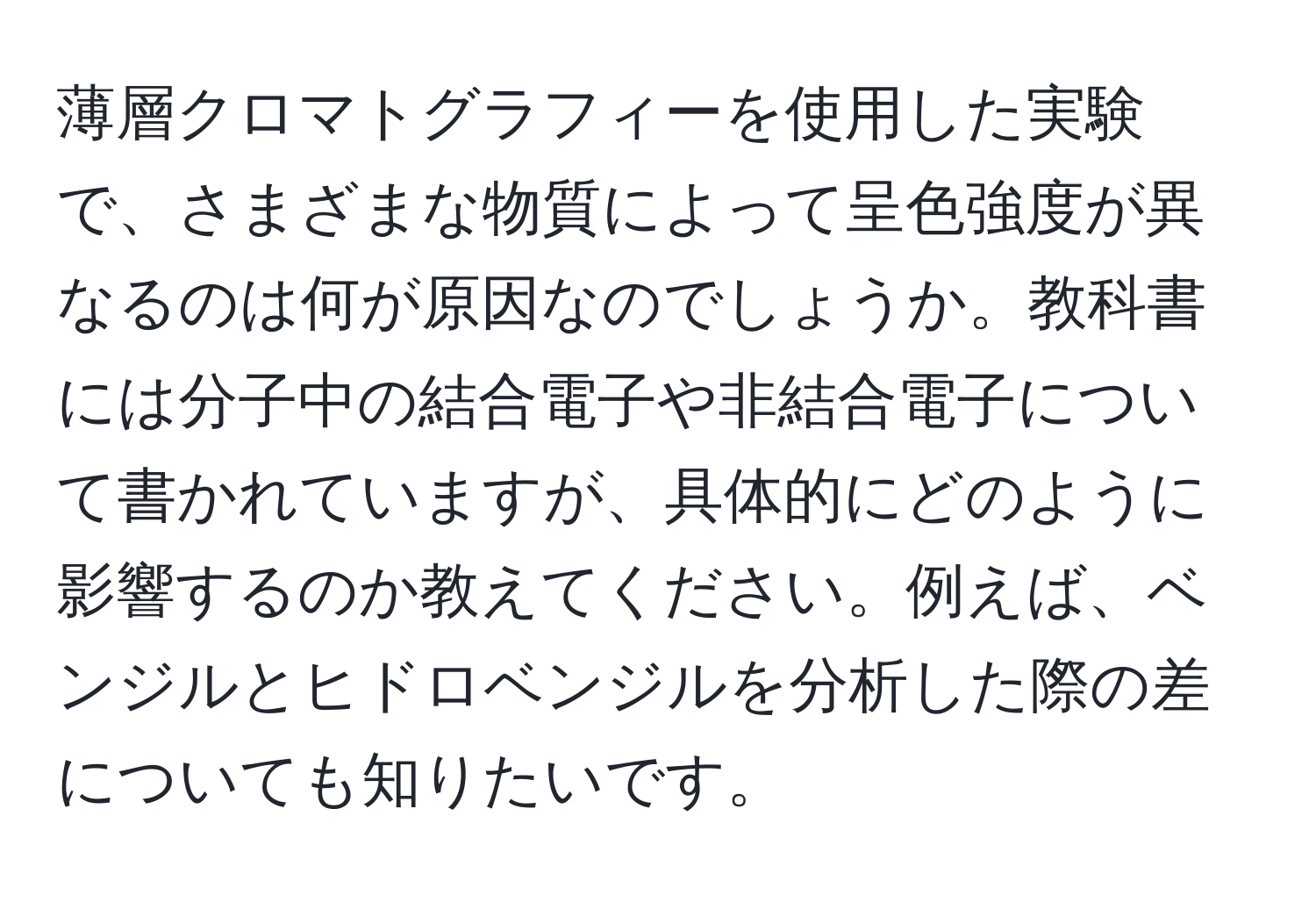 薄層クロマトグラフィーを使用した実験で、さまざまな物質によって呈色強度が異なるのは何が原因なのでしょうか。教科書には分子中の結合電子や非結合電子について書かれていますが、具体的にどのように影響するのか教えてください。例えば、ベンジルとヒドロベンジルを分析した際の差についても知りたいです。