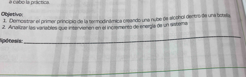 a cabo la práctica. 
Objetivo: 
1. Demostrar el primer principio de la termodinámica creando una nube de alcohol dentro de una botella. 
2. Analizar las variables que intervienen en el incremento de energía de un sistema 
lipótesis: 
_