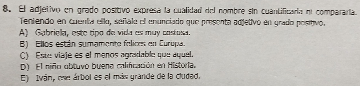 El adjetivo en grado positivo expresa la cualidad del nombre sin cuantificaría ni compararía.
Teniendo en cuenta ello, señale el enunciado que presenta adjetivo en grado positivo.
A) Gabriela, este tipo de vida es muy costosa.
B) Ellos están sumamente felices en Europa.
C) Este viaje es el menos agradable que aquel.
D) El niño obtuvo buena calificación en Historia.
E) Iván, ese árbol es el más grande de la ciudad.