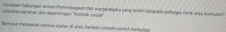 Huraikan hubungan antara Perlembagaan dan warganegara yang terdiri daripada pelbagai etnik atau komuniti? 
Jelaskan peranan dan kepentingan "kontrak sosial" 
Semasa menjawab semua soalan di atas, berikan contoh-contoh berkaitan