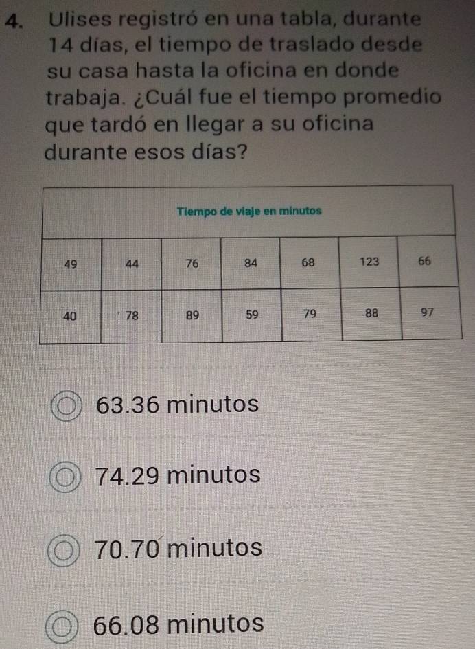 Ulises registró en una tabla, durante
14 días, el tiempo de traslado desde
su casa hasta la oficina en donde
trabaja. ¿Cuál fue el tiempo promedio
que tardó en llegar a su oficina
durante esos días?
63.36 minutos
74.29 minutos
70.70 minutos
66.08 minutos