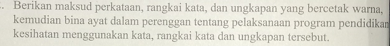 Berikan maksud perkataan, rangkai kata, dan ungkapan yang bercetak warna, 
kemudian bina ayat dalam perenggan tentang pelaksanaan program pendidikan 
kesihatan menggunakan kata, rangkai kata dan ungkapan tersebut.