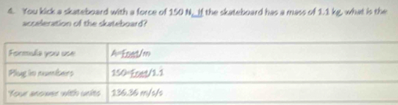 You kick a skateboard with a force of 150 N _ If the skateboard has a mass of 1.1 kg, what is the 
acceleration of the skateboard?