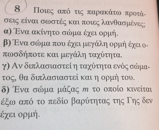 8 Ποιες από τις παρακάτω προτάα
σεις είναι σωστές και ποιες λανθασμένεςς
α) Ενα ακίνητο σώμα έχει ορμή.
β) Ενα σώμα που έχει μεγάλη ορμή έχει ο-
πωσδήποτε και μεγάλη ταχύτητα.
γ) Αν διπλασιαστεί η ταχύτητα ενός σώμα -
τος, θα διπλασιαστεί και η ορμή του.
δ) Ενα σόμα μάζας η το οποίο κινείται
έξω από το πεδίο βαρύτητας της Γης δεν
έχει ορμή.