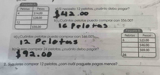 Si necesito 12 pelotas, ¿cuánto debo pagar? 
_ 
b) ¿Cuántas pelotas puedo comprar con $56.00? 
_ 
Paquete B: 
_ 
a) ¿Cuántas pelotas puedo comprar con $46.00?= 
b) Quiero comprar 24 pelotas. ¿cuánto debo pagar? 
_ 
2. Si quieres comprar 12 pelotas, ¿con cuál paquete pagas menos?_