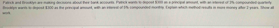 Patrick and Brooklyn are making decisions about their bank accounts. Patrick wants to deposit $300 as a principal amount, with an interest of 3% compounded quarterly. 
Brooklyn wants to deposit $300 as the principal amount, with an interest of 5% compounded monthly. Explain which method results in more money after 2 years. Show all 
work.