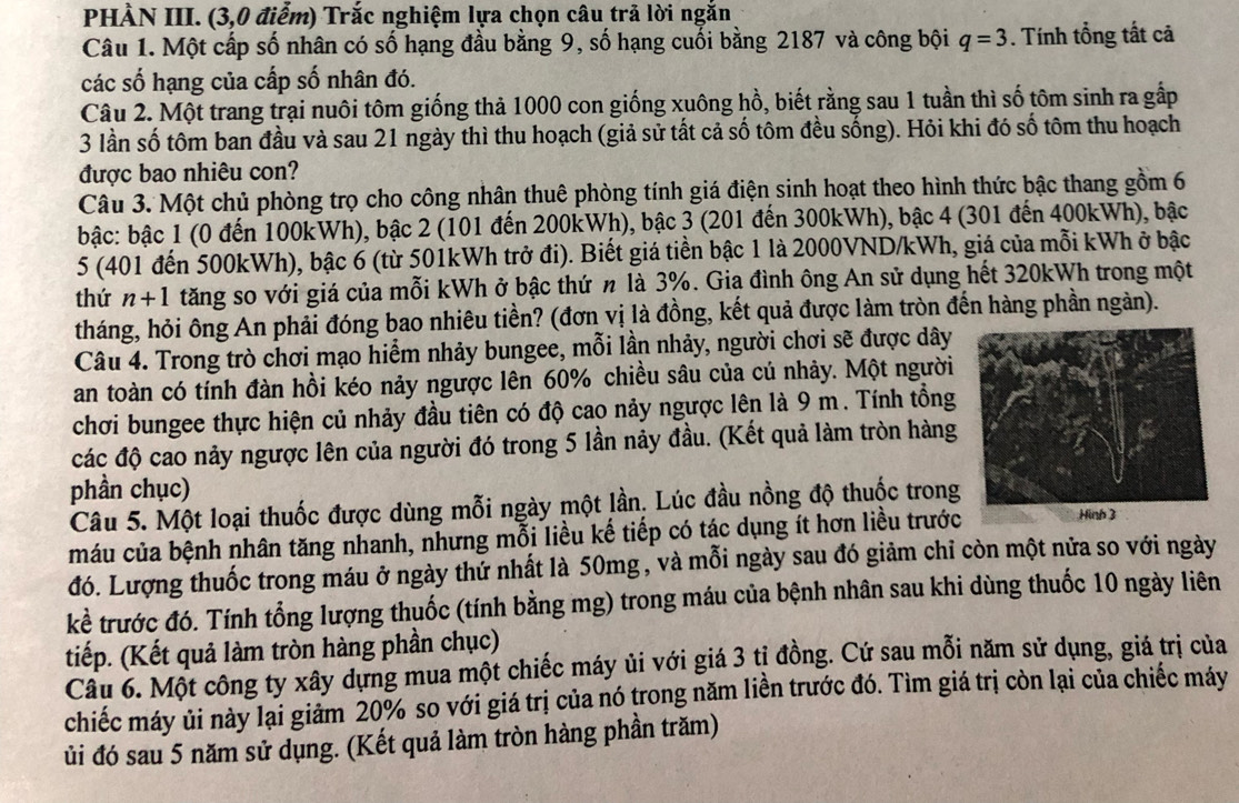 PHÀN III. (3,0 điểm) Trắc nghiệm lựa chọn câu trả lời ngắn
Câu 1. Một cấp số nhân có số hạng đầu bằng 9, số hạng cuối bằng 2187 và công bội q=3. Tính tổng tất cả
các số hạng của cấp số nhân đó.
Câu 2. Một trang trại nuôi tôm giống thả 1000 con giống xuông hồ, biết rằng sau 1 tuần thì số tôm sinh ra gấp
3 lần số tôm ban đầu và sau 21 ngày thì thu hoạch (giả sử tất cả số tôm đều sống). Hỏi khi đó số tôm thu hoạch
được bao nhiêu con?
Câu 3. Một chủ phòng trọ cho công nhân thuê phòng tính giá điện sinh hoạt theo hình thức bậc thang gồm 6
bậc: bậc 1 (0 đến 100kWh), bậc 2 (101 đến 200kWh), bậc 3 (201 đến 300kWh), bậc 4 (301 đến 400kWh), bậc
5 (401 đến 500kWh), bậc 6 (từ 501kWh trở đi). Biết giá tiền bậc 1 là 2000VND/kWh, giá của mỗi kWh ở bậc
thứ n+1 tăng so với giá của mỗi kWh ở bậc thứ n là 3%. Gia đình ông An sử dụng hết 320kWh trong một
tháng, hỏi ông An phải đóng bao nhiêu tiền? (đơn vị là đồng, kết quả được làm tròn đến hàng phần ngàn).
Câu 4. Trong trò chơi mạo hiểm nhảy bungee, mỗi lần nhảy, người chơi sẽ được dây
an toàn có tính đàn hồi kéo nảy ngược lên 60% chiều sâu của củ nhảy. Một người
chơi bungee thực hiện củ nhảy đầu tiên có độ cao nảy ngược lên là 9 m . Tính tổng
các độ cao nảy ngược lên của người đó trong 5 lần nảy đầu. (Kết quả làm tròn hàng
phần chục)
Câu 5. Một loại thuốc được dùng mỗi ngày một lần. Lúc đầu nồng độ thuốc trong
máu của bệnh nhân tăng nhanh, nhưng mỗi liều kế tiếp có tác dụng ít hơn liều trước
đó. Lượng thuốc trong máu ở ngày thứ nhất là 50mg , và mỗi ngày sau đó giảm chỉ còn một nửa so với ngày
kể trước đó. Tính tổng lượng thuốc (tính bằng mg) trong máu của bệnh nhân sau khi dùng thuốc 10 ngày liên
tiếp. (Kết quả làm tròn hàng phần chục)
Câu 6. Một công ty xây dựng mua một chiếc máy ủi với giá 3 tị đồng. Cứ sau mỗi năm sử dụng, giá trị của
chiếc máy ủi này lại giảm 20% so với giá trị của nó trong năm liền trước đó. Tìm giá trị còn lại của chiếc máy
ủi đó sau 5 năm sử dụng. (Kết quả làm tròn hàng phần trăm)