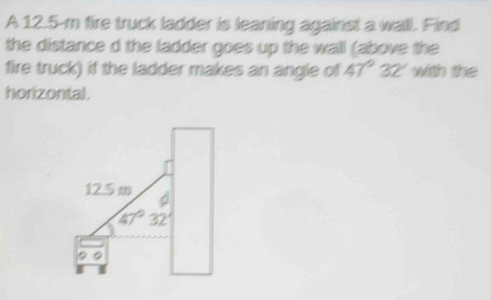 A 12.5-m fire truck ladder is leaning against a wall. Find
the distance d the ladder goes up the wall (above the
fire truck) if the ladder makes an angle of 47°32' with the
horizontal.