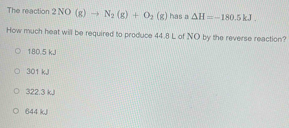 The reaction 2NO(g)to N_2(g)+O_2(g) has a △ H=-180.5kJ. 
How much heat will be required to produce 44.8 L of NO by the reverse reaction?
180.5 kJ
301 kJ
322.3 kJ
644 kJ