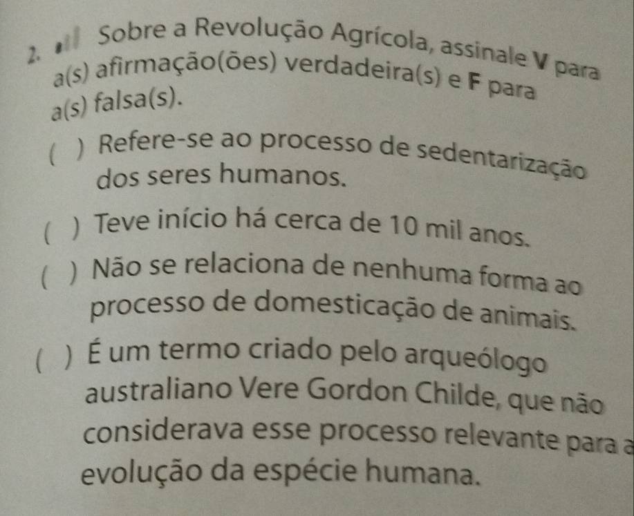 Sobre a Revolução Agrícola, assinale V para
a(s) afirmação(ões) verdadeira(s) e F para
a(s) falsa(s).
) Refere-se ao processo de sedentarização
dos seres humanos.
 ) Teve início há cerca de 10 mil anos.
 ) Não se relaciona de nenhuma forma ao
processo de domesticação de animais.
( ) É um termo criado pelo arqueólogo
australiano Vere Gordon Childe, que não
considerava esse processo relevante para a
evolução da espécie humana.