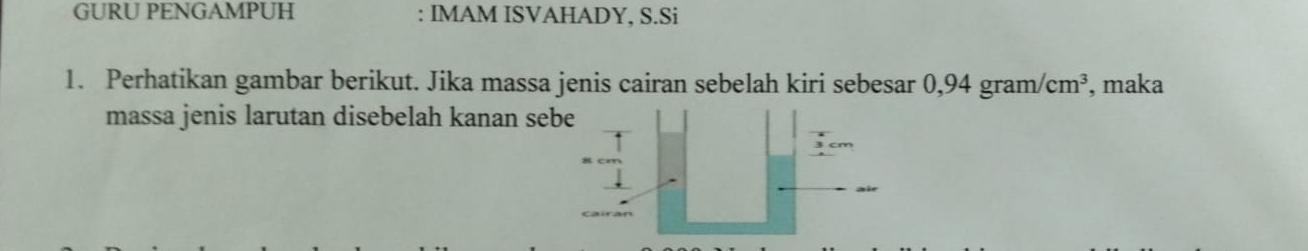 GURU PENGAMPUH : IMAM ISVAHADY, S.Si 
1. Perhatikan gambar berikut. Jika massa jenis cairan sebelah kiri sebesar 0,94 gram/ /cm^3 , maka 
massa jenis larutan disebelah kanan se