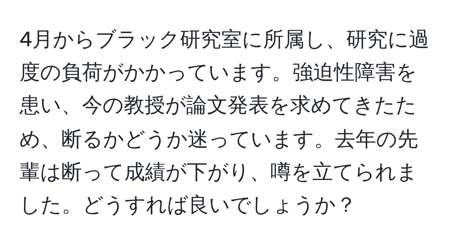 4月からブラック研究室に所属し、研究に過度の負荷がかかっています。強迫性障害を患い、今の教授が論文発表を求めてきたため、断るかどうか迷っています。去年の先輩は断って成績が下がり、噂を立てられました。どうすれば良いでしょうか？