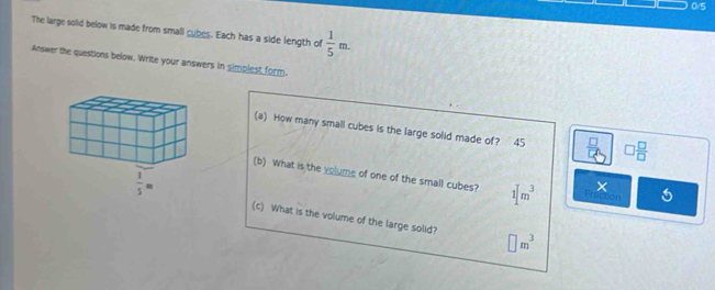 0/5
The large solid below is made from small cubes. Each has a side length of  1/5 m.
Answer the questions below. Write your answers in simplest form.
(a) How many small cubes is the large solid made of? 45 _ frac  □  □ /□  
(b) What is the volume of one of the small cubes? 1[m^3 × octon 5
(c) What is the volume of the large solid? □ m^3