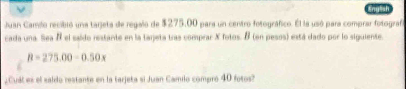 English 
Juan Camilo recibió una tarjeta de regalo de $275.00 para un centro fotográfico. El la usó para comprar fotografa 
cada una. Sea 8 el saido restante en la tarjeta tras comprar X fotos. B (en pesos) está dado por lo siguiente.
B=275.00-0.50x
¿Cuál es el saldo restante en la tarjeta si Juan Camilo compró 40 fotos?