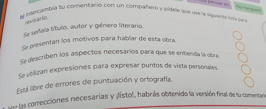 pensar en 
No me gustó 
b) Intercambia tu comentario con un compañero y pídele que use la siguiente lista para 
revisarlo. 
Se señala título, autor y género literario. 
Se presentan los motivos para hablar de esta obra. 
Se describen los aspectos necesarios para que se entienda la obra. 
Se utilizan expresiones para expresar puntos de vista personales. 
Está libre de errores de puntuación y ortografía. 
da las correcciones necesarias y ¡listo!, habrás obtenido la versión final de tu comentaria