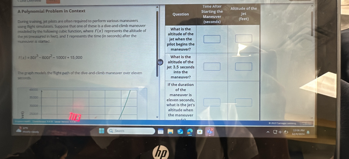 A Polynomial Problem in Context Time After 
During training, jet pilots are often required to perform various maneuvers 
using flight simulators. Suppose that one of these is a dive-and-climb maneuver 
modeled by the following cubic function, where f(x) represents the altitude of 
the jet (measured in feet), and t represents the time (in seconds) after the 
maneuver is started.
f(x)=80t^3-600t^2-1000t+15,000
The graph models the flight path of the dive-and-climb maneuver over eleven
seconds.
40
h
3049
750
© 2023 Camgn Laomng 
Q Search