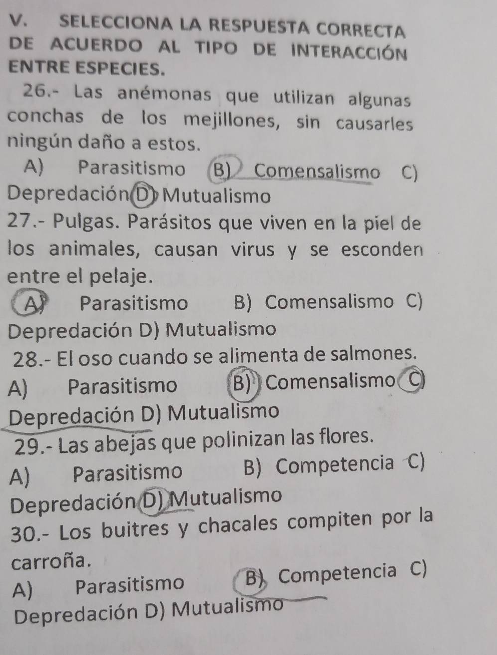 SELECCIONA LA RESPUESTA CORRECTA
DE ACUERDO AL TIPO DE INTERACCIón
ENTRE ESPECIES.
26.- Las anémonas que utilizan algunas
conchas de los mejillones, sin causarles
ningún daño a estos.
A) Parasitismo B) Comensalismo C)
Depredación (D) Mutualismo
27.- Pulgas. Parásitos que viven en la piel de
los animales, causan virus y se esconden
entre el pelaje.
A Parasitismo B) Comensalismo C)
Depredación D) Mutualismo
28.- El oso cuando se alimenta de salmones.
A) Parasitismo B) Comensalismo C
Depredación D) Mutualismo
29.- Las abejas que polinizan las flores.
A) Parasitismo B) Competencia C)
Depredación D) Mutualismo
30.- Los buitres y chacales compiten por la
carroña.
A) Parasitismo B) Competencia C)
Depredación D) Mutualismo