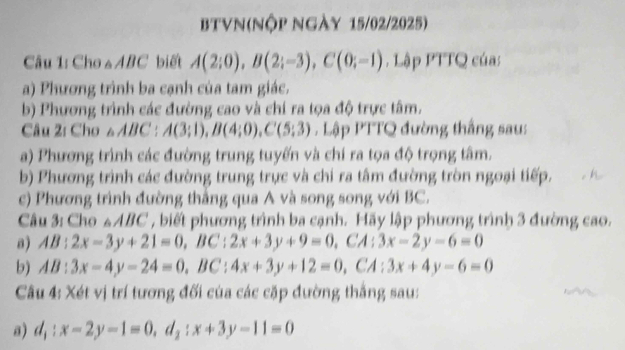 BTVN(Nộp Ngày 15/02/2025) 
Câu 1: Cho a ABC biết A(2;0), B(2;-3), C(0;-1) Lập PTTQ CO as 
a) Phương trình ba cạnh của tam giác. 
b) Phương trình các đường cao và chi ra tọa độ trực tâm. 
Câu 2: Cho △ ABC : A(3;1), B(4;0), C(5;3) Lập PTTQ đường thắng sau: 
a) Phương trình các đường trung tuyến và chí ra tọa độ trọng tâm. 
b) Phương trình các đường trung trực và chi ra tâm đường tròn ngoại tiếp. 
c) Phương trình đường thắng qua A và song song với BC. 
Câu 3: Cho △ AB BC , biết phương trình ba cạnh. Hãy lập phương trình 3 đường cao. 
a) AB:2x-3y+21=0, BC:2x+3y+9=0, CA:3x-2y-6=0
b) AB:3x-4y-24=0, BC:4x+3y+12=0, CA:3x+4y-6=0
Câu 4: Xét vị trí tương đối của các cặp đường thắng sau: 
a) d_1:x-2y-1=0, d_2:x+3y-11=0