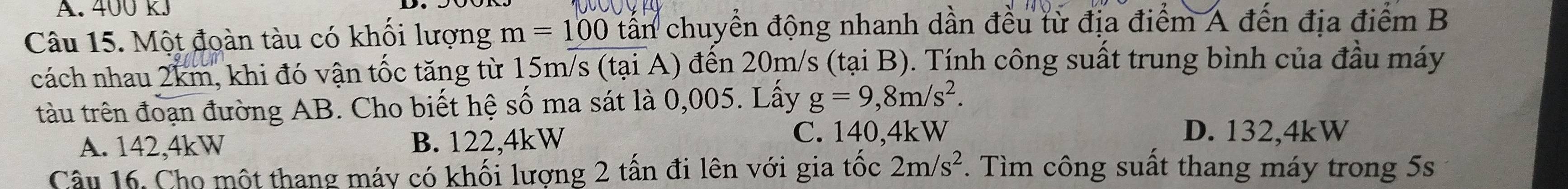 400 KJ
Câu 15. Một đoàn tàu có khối lượng m=100 tần chuyển động nhanh dần đều từ địa điểm A đến địa điểm B
cách nhau 2km, khi đó vận tốc tăng từ 15m/s (tại A) đến 20m/s (tại B). Tính công suất trung bình của đầu máy
tàu trên đoạn đường AB. Cho biết hệ số ma sát là 0,005. Lấy g=9,8m/s^2.
A. 142,4kW B. 122,4kW
C. 140,4kW D. 132, 4kW
Câu 16. Cho một thang máy có khối lượng 2 tấn đi lên với gia tốc 2m/s^2. Tìm công suất thang máy trong 5s