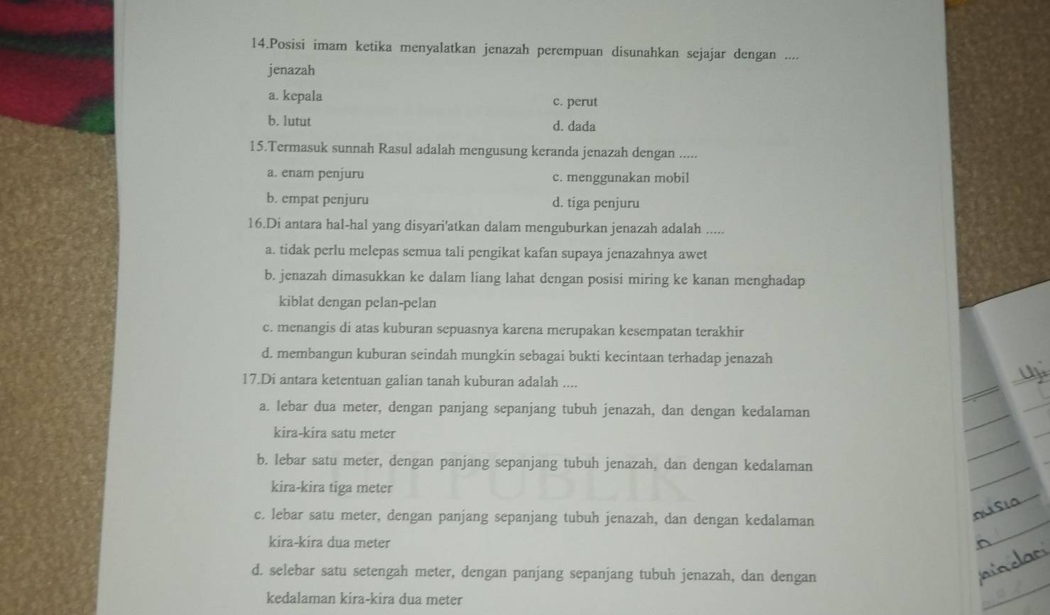 Posisi imam ketika menyalatkan jenazah perempuan disunahkan sejajar dengan ....
jenazah
a. kepala
c. perut
b. lutut d. dada
15.Termasuk sunnah Rasul adalah mengusung keranda jenazah dengan .....
a. enam penjuru c. menggunakan mobil
b. empat penjuru d. tiga penjuru
16.Di antara hal-hal yang disyari'atkan dalam menguburkan jenazah adalah .....
a. tidak perlu melepas semua tali pengikat kafan supaya jenazahnya awet
b. jenazah dimasukkan ke dalam liang lahat dengan posisi miring ke kanan menghadap
kiblat dengan pelan-pelan
c. menangis di atas kuburan sepuasnya karena merupakan kesempatan terakhir
d. membangun kuburan seindah mungkin sebagai bukti kecintaan terhadap jenazah
17.Di antara ketentuan galian tanah kuburan adalah ....
a. lebar dua meter, dengan panjang sepanjang tubuh jenazah, dan dengan kedalaman
kira-kira satu meter
b. lebar satu meter, dengan panjang sepanjang tubuh jenazah, dan dengan kedalaman
kira-kira tiga meter
c. lebar satu meter, dengan panjang sepanjang tubuh jenazah, dan dengan kedalaman
kira-kira dua meter
d. selebar satu setengah meter, dengan panjang sepanjang tubuh jenazah, dan dengan
kedalaman kira-kira dua meter