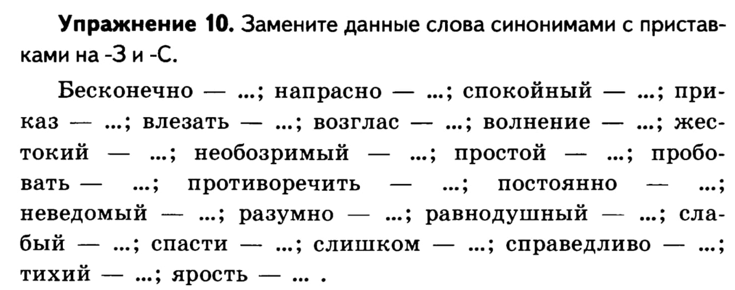 Улражнение 10. Замените данные слова синонимами с пристав- 
ками на - 3 и -С. 
Весконечно — …;налрасно — …;спокойный — .; при- 
каз …； влезать — …；возглас — …； волнение — …；жес- 
токий — …; необозримый — …; простой — …; пробо- 
вать — …； противоречить — …； постоянно — …； 
неведомый — …；разумно — …；равнодушный — …；сла- 
бый — …; спасти — …; слипком — …; справедливо — …； 
тихий — ..; ярость — ... .