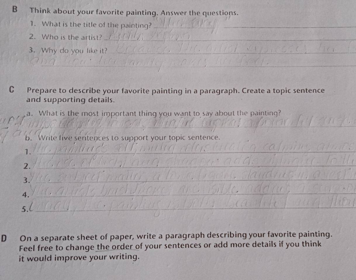 Think about your favorite painting. Answer the questions. 
1. What is the title of the painting?_ 
2. Who is the artist?_ 
3. Why do you like it?_ 
_ 
C Prepare to describe your favorite painting in a paragraph. Create a topic sentence 
and supporting details. 
a. What is the most important thing you want to say about the painting? 
_ 
b. Write live sentences to support your topic sentence. 
1._ 
2._ 
3. 
_ 
4. 
_ 
5. 
_ 
D On a separate sheet of paper, write a paragraph describing your favorite painting. 
Feel free to change the order of your sentences or add more details if you think 
it would improve your writing.